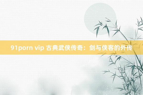 91porn vip 古典武侠传奇：剑与侠客的外传