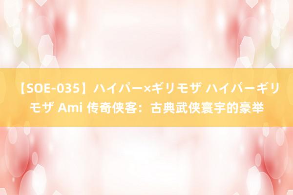 【SOE-035】ハイパー×ギリモザ ハイパーギリモザ Ami 传奇侠客：古典武侠寰宇的豪举