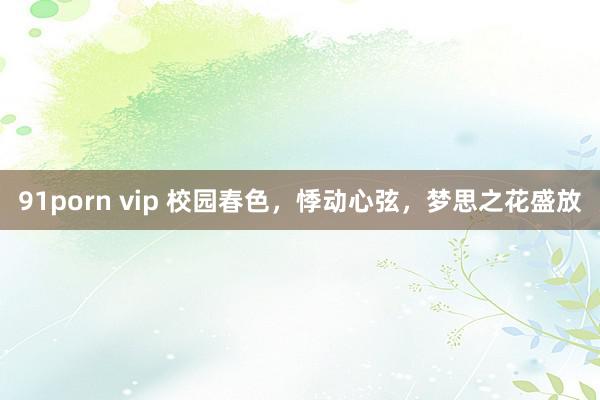 91porn vip 校园春色，悸动心弦，梦思之花盛放