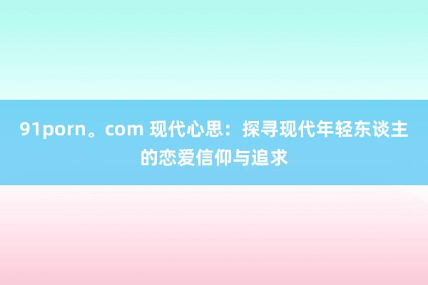 91porn。com 现代心思：探寻现代年轻东谈主的恋爱信仰与追求