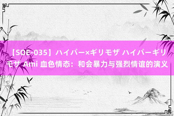 【SOE-035】ハイパー×ギリモザ ハイパーギリモザ Ami 血色情态：和会暴力与强烈情谊的演义