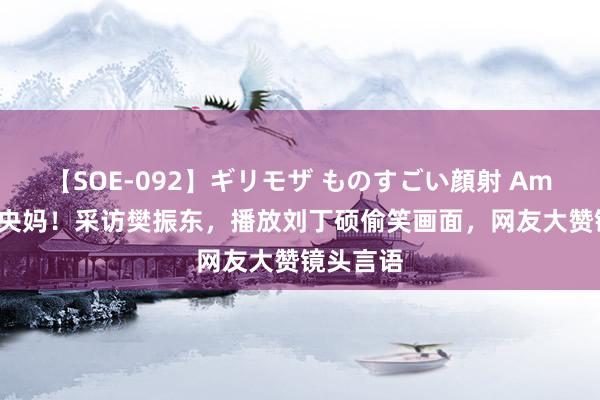 【SOE-092】ギリモザ ものすごい顔射 Ami 还得是央妈！采访樊振东，播放刘丁硕偷笑画面，网友大赞镜头言语