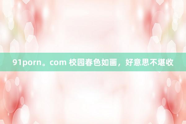 91porn。com 校园春色如画，好意思不堪收