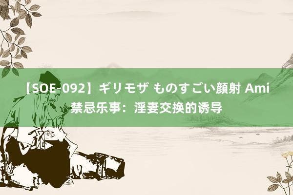 【SOE-092】ギリモザ ものすごい顔射 Ami 禁忌乐事：淫妻交换的诱导