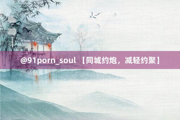 @91porn_soul 【同城约炮，减轻约聚】