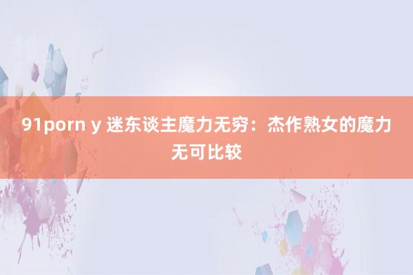 91porn y 迷东谈主魔力无穷：杰作熟女的魔力无可比较