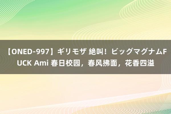 【ONED-997】ギリモザ 絶叫！ビッグマグナムFUCK Ami 春日校园，春风拂面，花香四溢