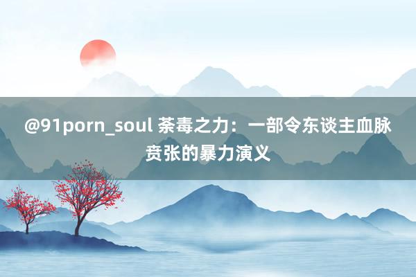 @91porn_soul 荼毒之力：一部令东谈主血脉贲张的暴力演义