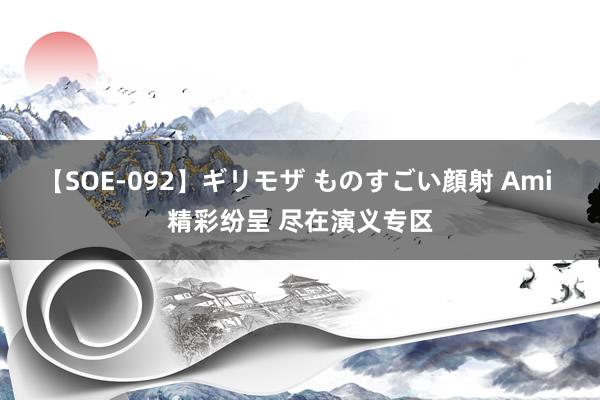 【SOE-092】ギリモザ ものすごい顔射 Ami 精彩纷呈 尽在演义专区