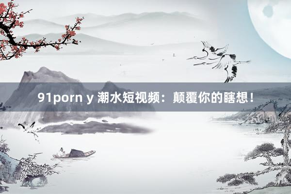 91porn y 潮水短视频：颠覆你的瞎想！