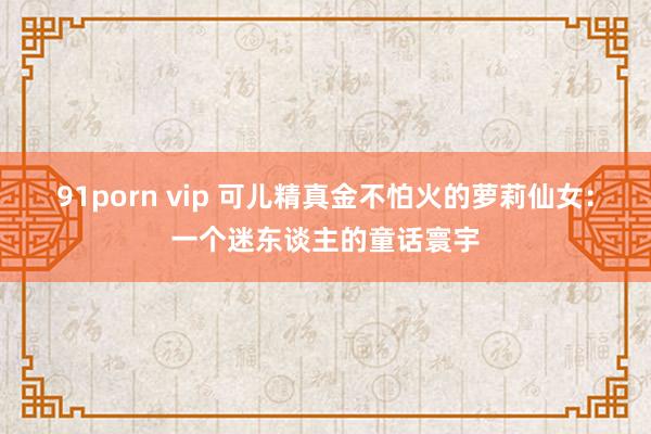 91porn vip 可儿精真金不怕火的萝莉仙女：一个迷东谈主的童话寰宇