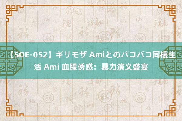 【SOE-052】ギリモザ Amiとのパコパコ同棲生活 Ami 血腥诱惑：暴力演义盛宴