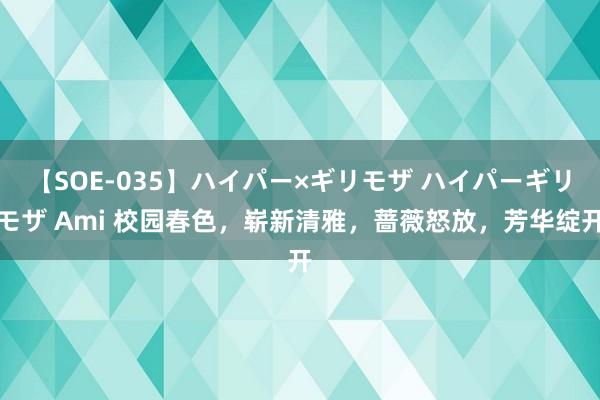 【SOE-035】ハイパー×ギリモザ ハイパーギリモザ Ami 校园春色，崭新清雅，蔷薇怒放，芳华绽开