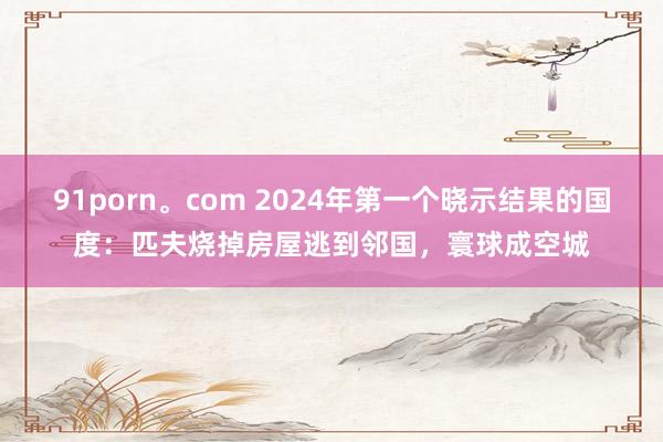 91porn。com 2024年第一个晓示结果的国度：匹夫烧掉房屋逃到邻国，寰球成空城