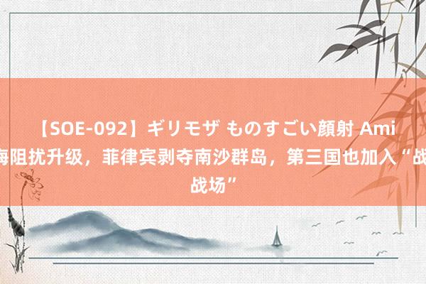 【SOE-092】ギリモザ ものすごい顔射 Ami 南海阻扰升级，菲律宾剥夺南沙群岛，第三国也加入“战场”