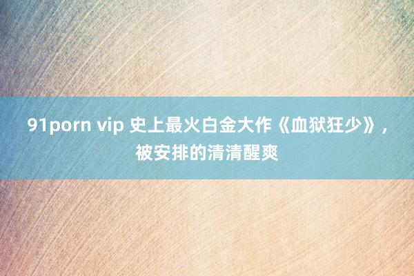 91porn vip 史上最火白金大作《血狱狂少》，被安排的清清醒爽