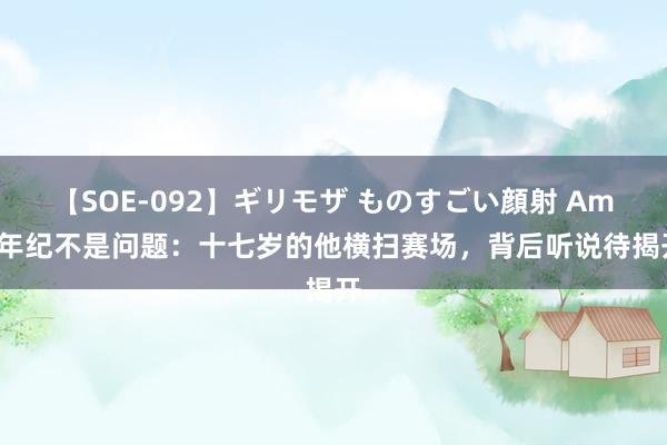 【SOE-092】ギリモザ ものすごい顔射 Ami 年纪不是问题：十七岁的他横扫赛场，背后听说待揭开