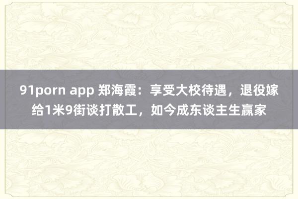 91porn app 郑海霞：享受大校待遇，退役嫁给1米9街谈打散工，如今成东谈主生赢家