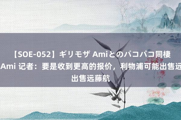 【SOE-052】ギリモザ Amiとのパコパコ同棲生活 Ami 记者：要是收到更高的报价，利物浦可能出售远藤航