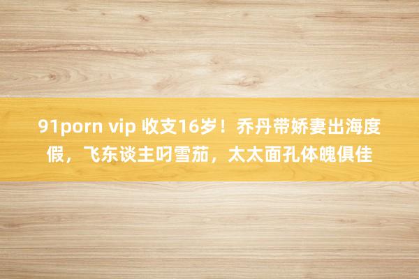 91porn vip 收支16岁！乔丹带娇妻出海度假，飞东谈主叼雪茄，太太面孔体魄俱佳