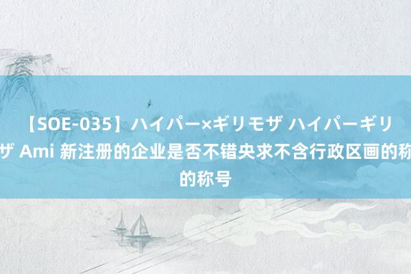 【SOE-035】ハイパー×ギリモザ ハイパーギリモザ Ami 新注册的企业是否不错央求不含行政区画的称号