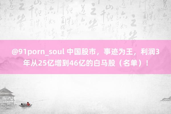 @91porn_soul 中国股市，事迹为王，利润3年从25亿增到46亿的白马股（名单）！