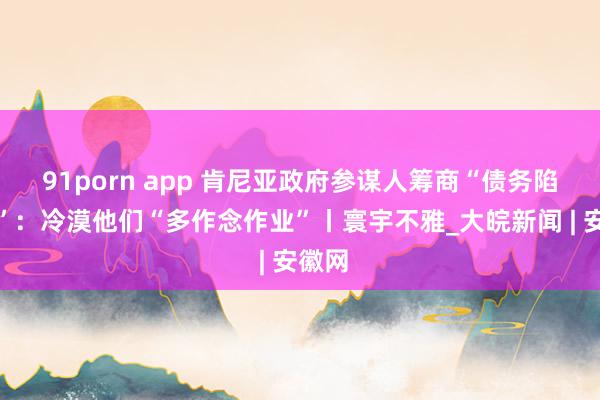 91porn app 肯尼亚政府参谋人筹商“债务陷坑论”：冷漠他们“多作念作业”丨寰宇不雅_大皖新闻 | 安徽网