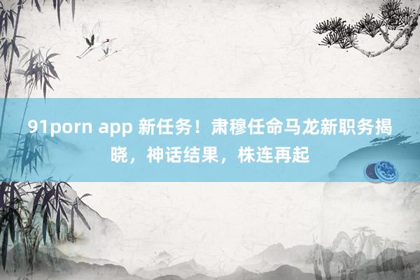 91porn app 新任务！肃穆任命马龙新职务揭晓，神话结果，株连再起