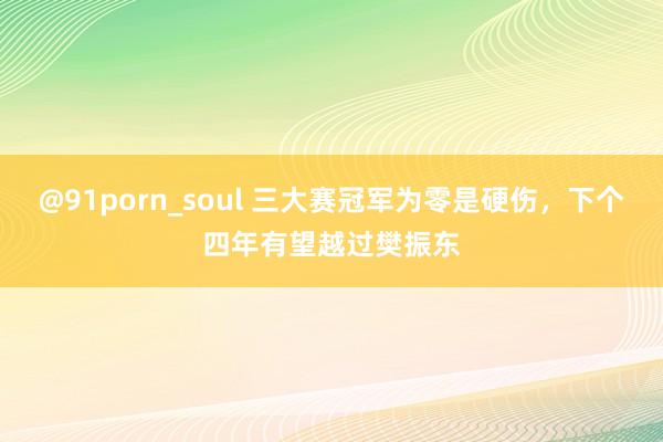 @91porn_soul 三大赛冠军为零是硬伤，下个四年有望越过樊振东