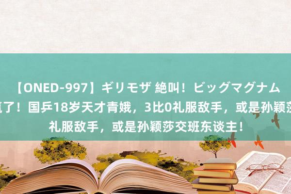 【ONED-997】ギリモザ 絶叫！ビッグマグナムFUCK Ami 赢了！国乒18岁天才青娥，3比0礼服敌手，或是孙颖莎交班东谈主！