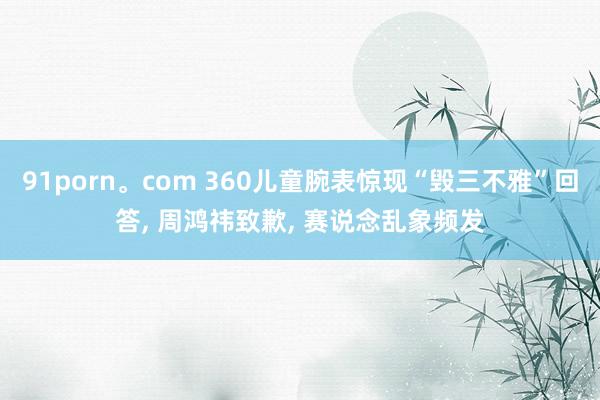 91porn。com 360儿童腕表惊现“毁三不雅”回答, 周鸿祎致歉, 赛说念乱象频发