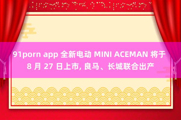 91porn app 全新电动 MINI ACEMAN 将于 8 月 27 日上市, 良马、长城联合出产