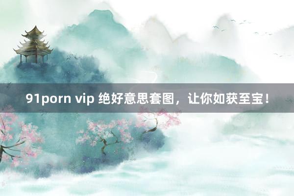 91porn vip 绝好意思套图，让你如获至宝！