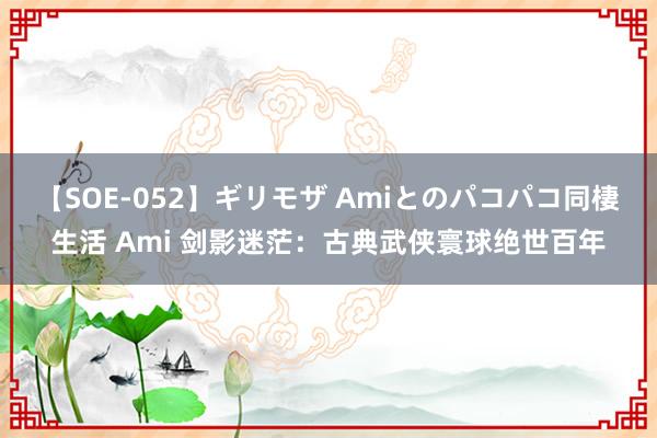 【SOE-052】ギリモザ Amiとのパコパコ同棲生活 Ami 剑影迷茫：古典武侠寰球绝世百年