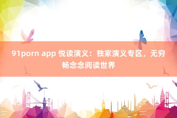 91porn app 悦读演义：独家演义专区，无穷畅念念阅读世界