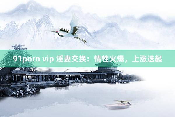 91porn vip 淫妻交换：情性火爆，上涨迭起