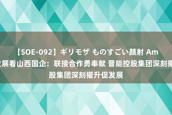 【SOE-092】ギリモザ ものすごい顔射 Ami 高质地发展看山西国企：联接合作勇奉献 晋能控股集团深刻擢升促发展