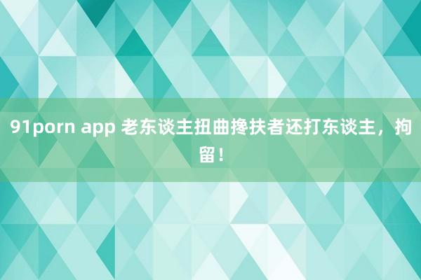 91porn app 老东谈主扭曲搀扶者还打东谈主，拘留！