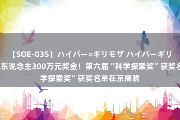 【SOE-035】ハイパー×ギリモザ ハイパーギリモザ Ami 每东说念主300万元奖金！第六届“科学探索奖”获奖名单在京揭晓