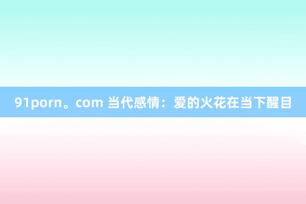 91porn。com 当代感情：爱的火花在当下醒目