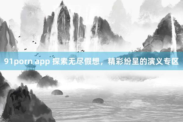 91porn app 探索无尽假想，精彩纷呈的演义专区