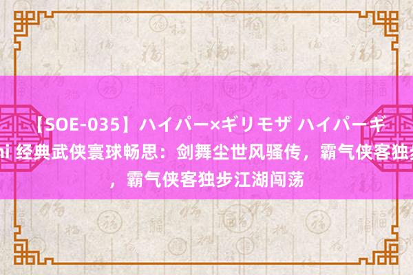 【SOE-035】ハイパー×ギリモザ ハイパーギリモザ Ami 经典武侠寰球畅思：剑舞尘世风骚传，霸气侠客独步江湖闯荡