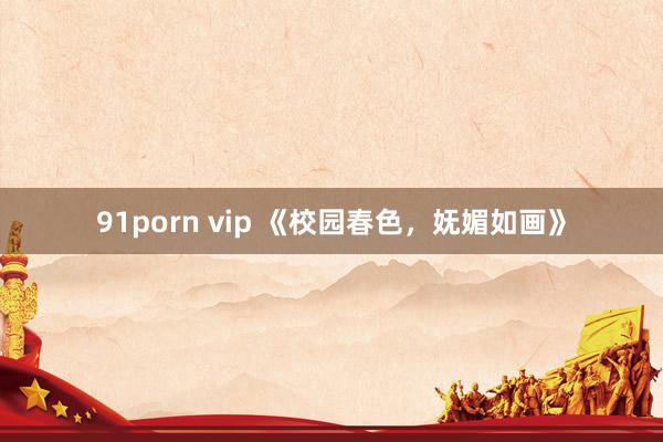 91porn vip 《校园春色，妩媚如画》